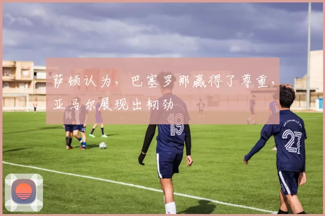 萨顿认为，巴塞罗那赢得了尊重，亚马尔展现出韧劲