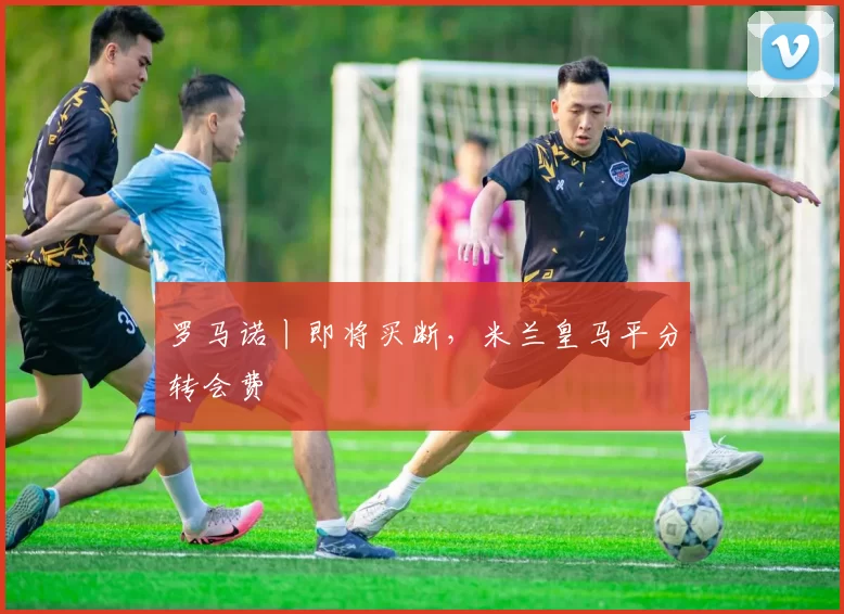 罗马诺丨即将买断，米兰皇马平分转会费