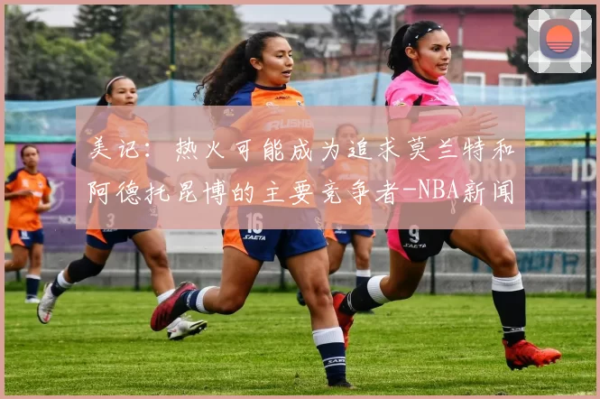 美记：热火可能成为追求莫兰特和阿德托昆博的主要竞争者-NBA新闻