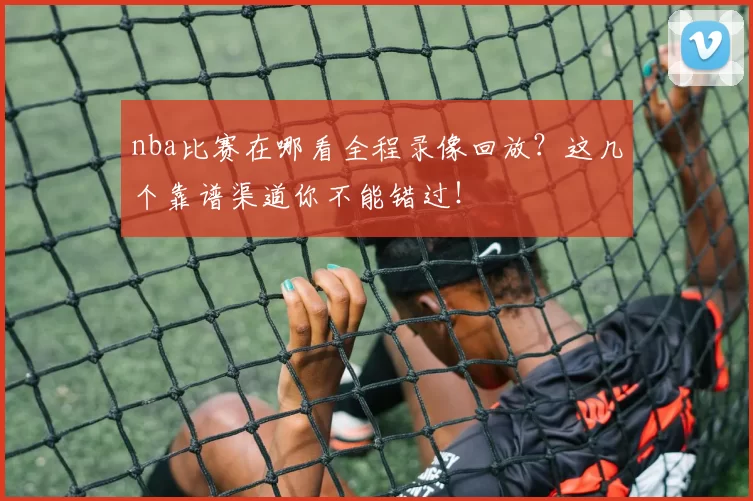 nba比赛在哪看全程录像回放？这几个靠谱渠道你不能错过！