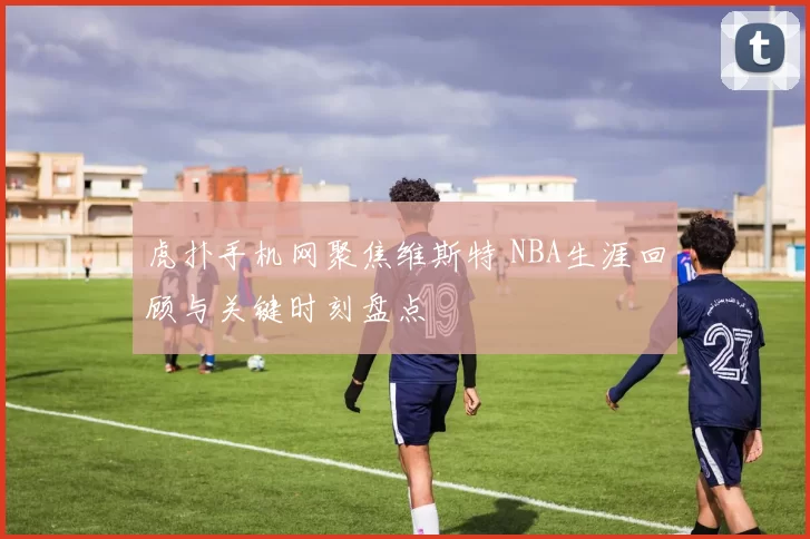 虎扑手机网聚焦维斯特 NBA生涯回顾与关键时刻盘点