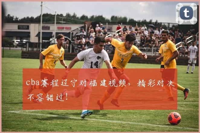 cba赛程辽宁对福建视频，精彩对决不容错过！