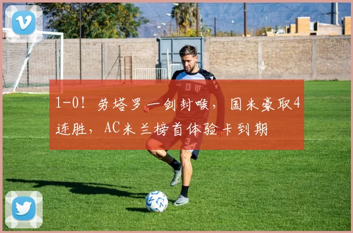 1-0！劳塔罗一剑封喉，国米豪取4连胜，AC米兰榜首体验卡到期
