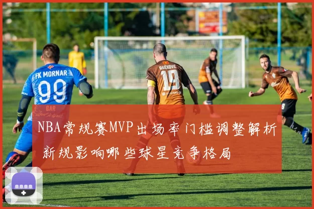 NBA常规赛MVP出场率门槛调整解析 新规影响哪些球星竞争格局