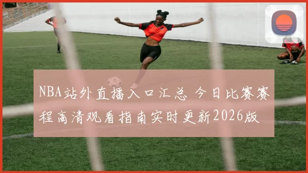 NBA站外直播入口汇总 今日比赛赛程高清观看指南实时更新2026版