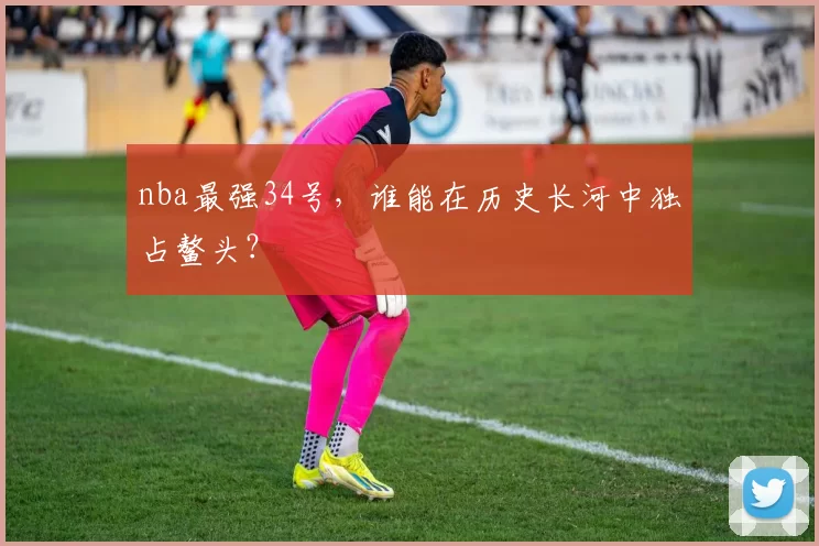 nba最强34号,谁能在历史长河中独占鳌头?