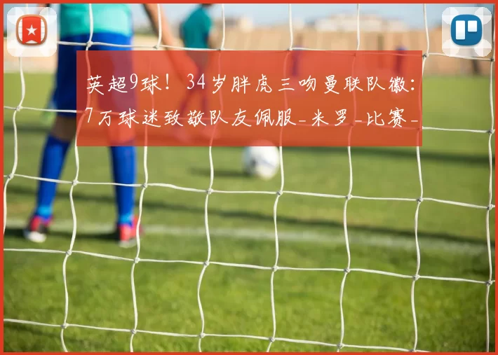 英超9球！34岁胖虎三吻曼联队徽：7万球迷致敬队友佩服_米罗_比赛_赛季