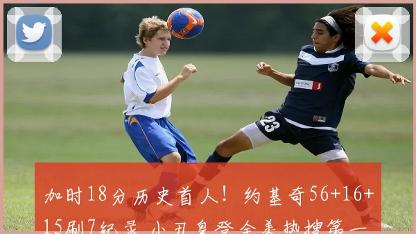 加时18分历史首人！约基奇56+16+15刷7纪录 小丑皇登全美热搜第一