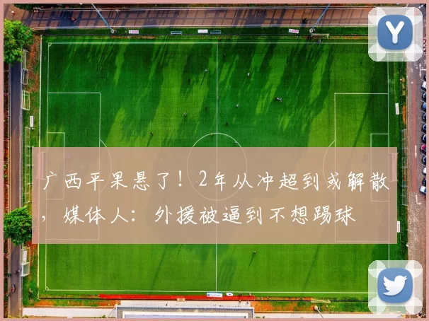 广西平果悬了！2年从冲超到或解散，媒体人：外援被逼到不想踢球