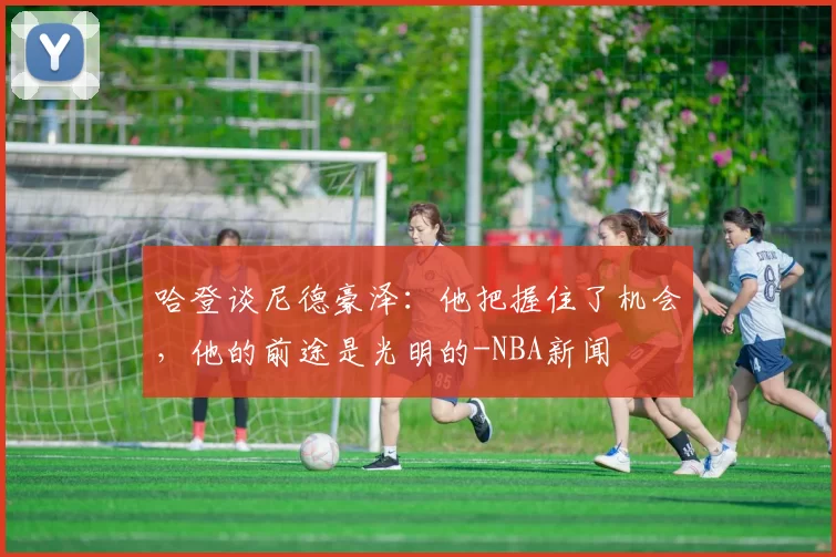 哈登谈尼德豪泽：他把握住了机会，他的前途是光明的-NBA新闻