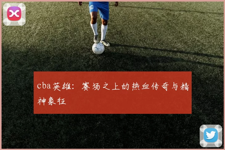 cba英雄:赛场之上的热血传奇与精神象征