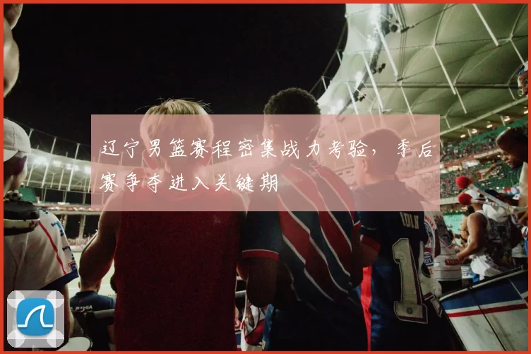 辽宁男篮赛程密集战力考验,季后赛争夺进入关键期