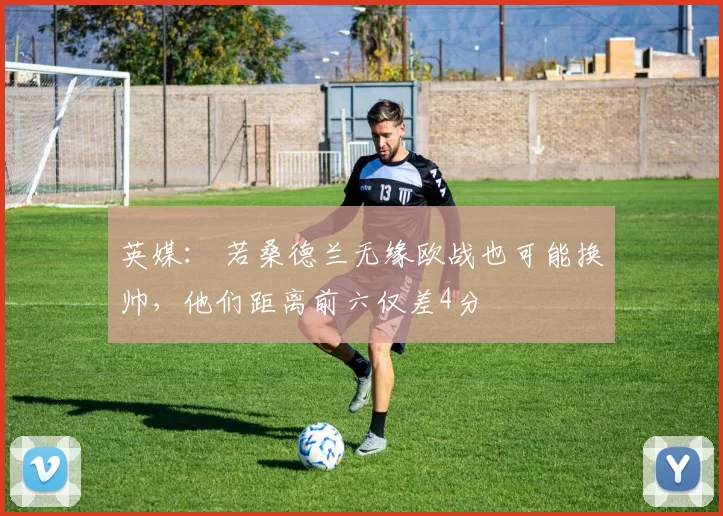 英媒： 若桑德兰无缘欧战也可能换帅，他们距离前六仅差4分