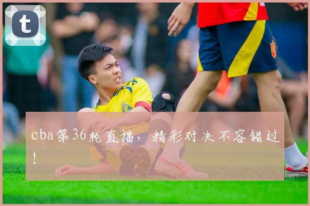 cba第36轮直播，精彩对决不容错过！