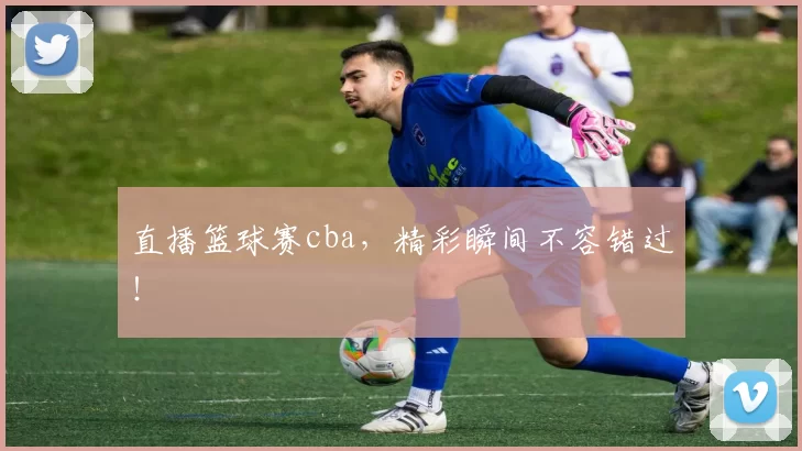 直播篮球赛cba，精彩瞬间不容错过！