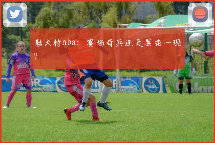 勒夫特nba:赛场奇兵还是昙花一现?