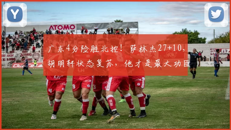 广东4分险胜北控!萨林杰27+10,胡明轩状态复苏,他才是最大功臣