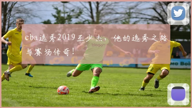 cba选秀2019王少杰，他的选秀之路与赛场传奇！