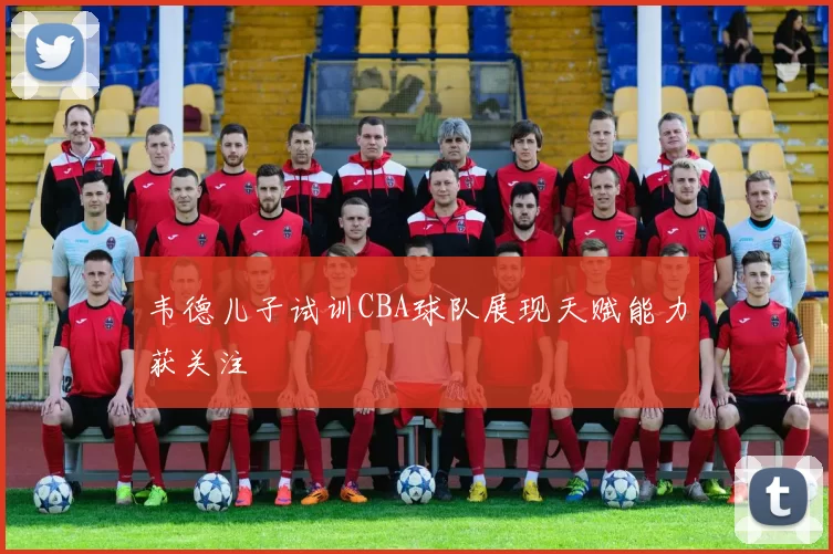 韦德儿子试训CBA球队展现天赋能力获关注