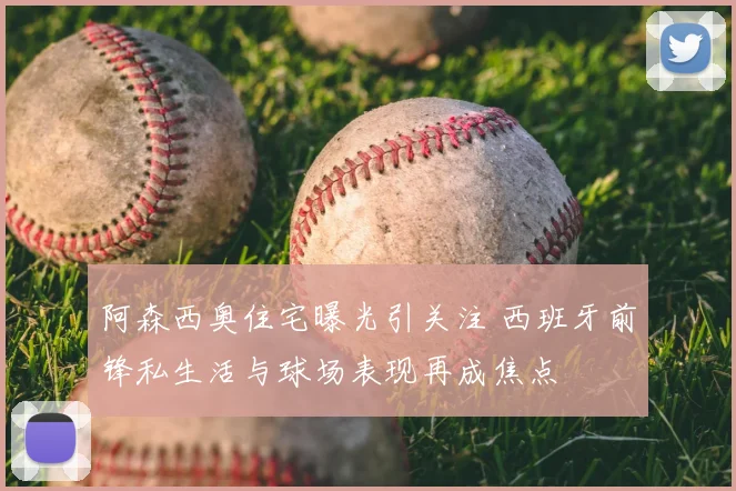 阿森西奥住宅曝光引关注 西班牙前锋私生活与球场表现再成焦点
