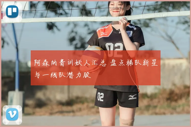 阿森纳青训妖人汇总 盘点梯队新星与一线队潜力股
