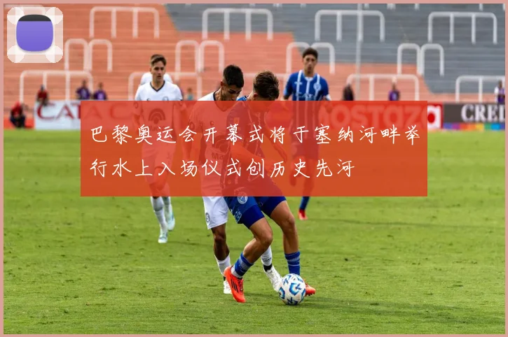 巴黎奥运会开幕式将于塞纳河畔举行水上入场仪式创历史先河
