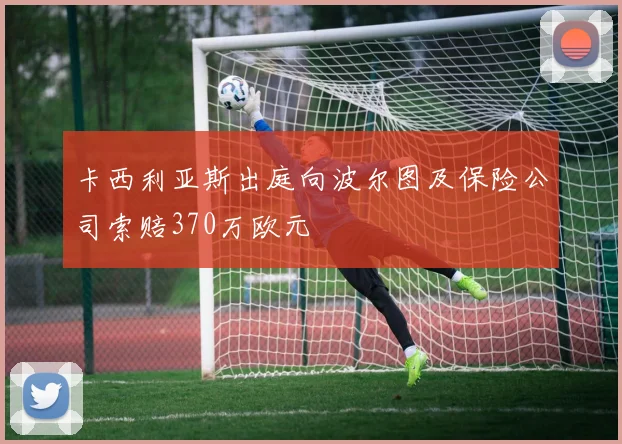 卡西利亚斯出庭向波尔图及保险公司索赔370万欧元