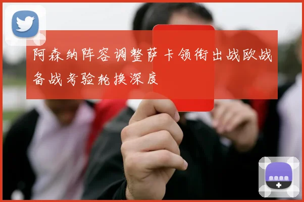 阿森纳阵容调整萨卡领衔出战欧战备战考验轮换深度