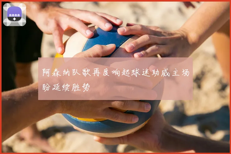 阿森纳队歌再度响起球迷助威主场盼延续胜势