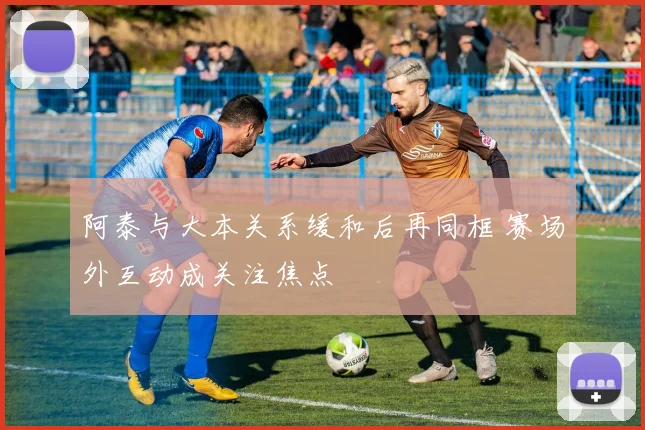 阿泰与大本关系缓和后再同框 赛场外互动成关注焦点