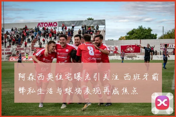 阿森西奥住宅曝光引关注 西班牙前锋私生活与球场表现再成焦点