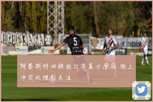 阿泰斯特回顾拒打华莱士原因 场上冲突处理引关注