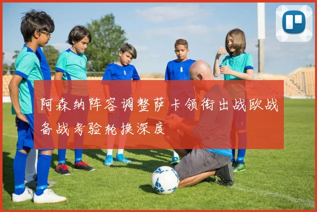 阿森纳阵容调整萨卡领衔出战欧战备战考验轮换深度