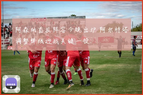 阿森纳首发阵容今晚出炉 阿尔特塔调整锋线迎战关键一役